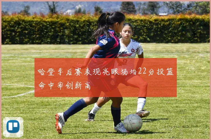哈登季后赛表现亮眼场均22分投篮命中率创新高