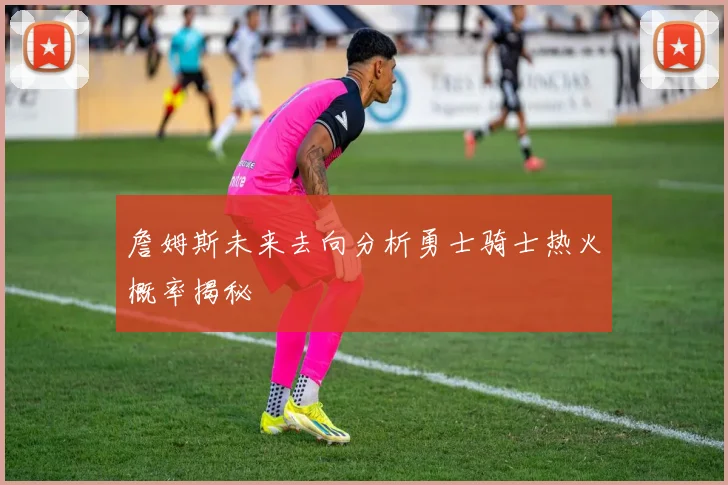 詹姆斯未来去向分析勇士骑士热火概率揭秘