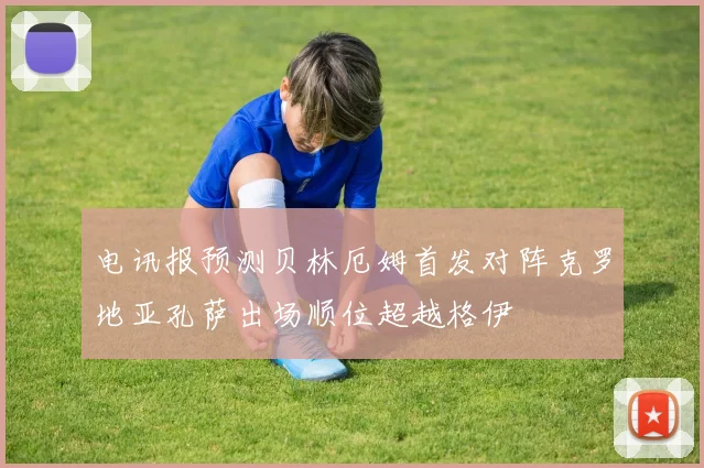 电讯报预测贝林厄姆首发对阵克罗地亚孔萨出场顺位超越格伊