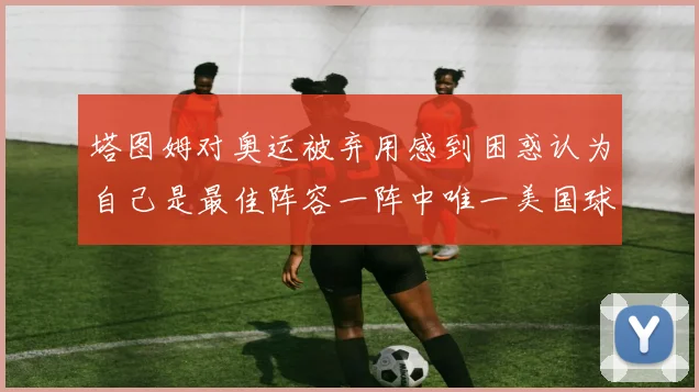 塔图姆对奥运被弃用感到困惑认为自己是最佳阵容一阵中唯一美国球员
