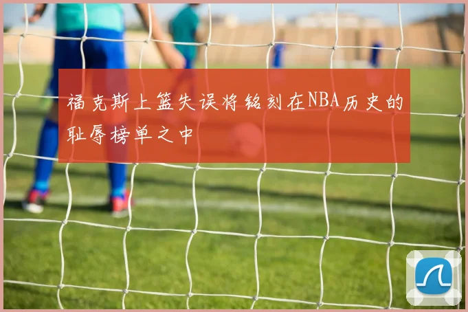 福克斯上篮失误将铭刻在NBA历史的耻辱榜单之中