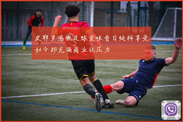 皮耶罗感慨足球变味昔日纯粹享受如今却充满商业化压力