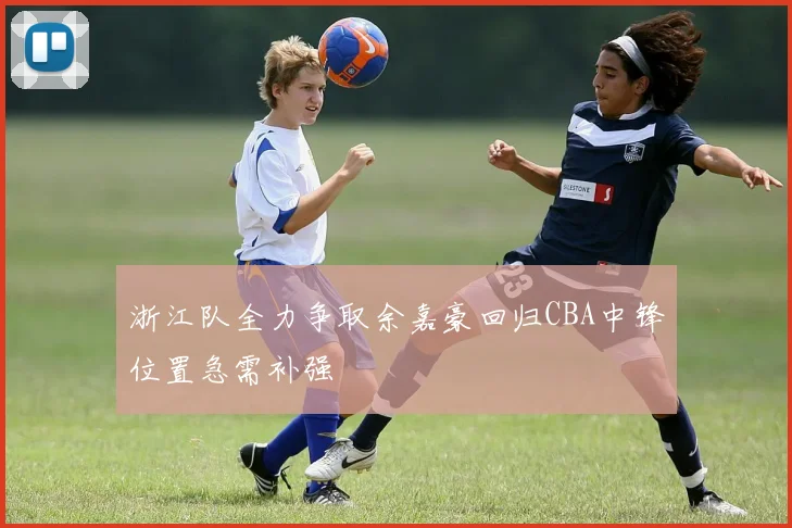 浙江队全力争取余嘉豪回归CBA中锋位置急需补强