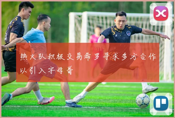 热火队积极交易希罗寻求多方合作以引入字母哥