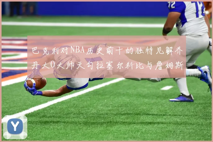 巴克利对NBA历史前十的独特见解乔丹大O大帅天勾拉塞尔科比与詹姆斯排名分析
