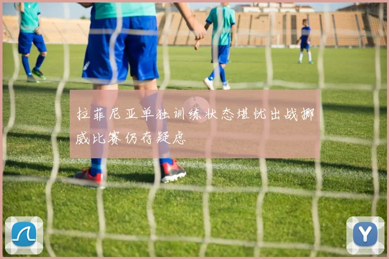 拉菲尼亚单独训练状态堪忧出战挪威比赛仍存疑虑