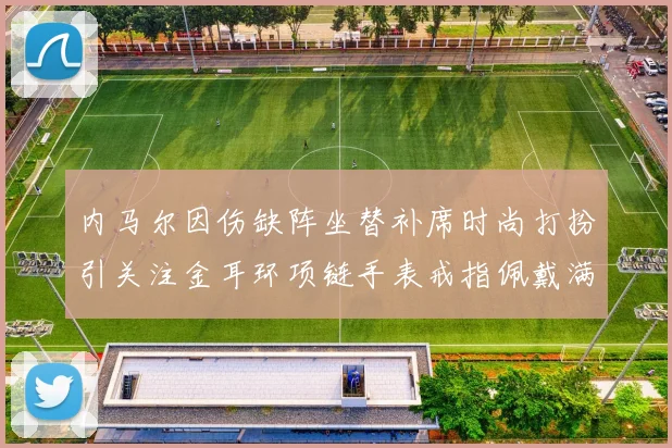 内马尔因伤缺阵坐替补席时尚打扮引关注金耳环项链手表戒指佩戴满身