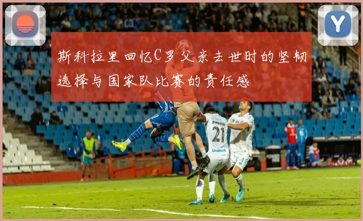 斯科拉里回忆C罗父亲去世时的坚韧选择与国家队比赛的责任感