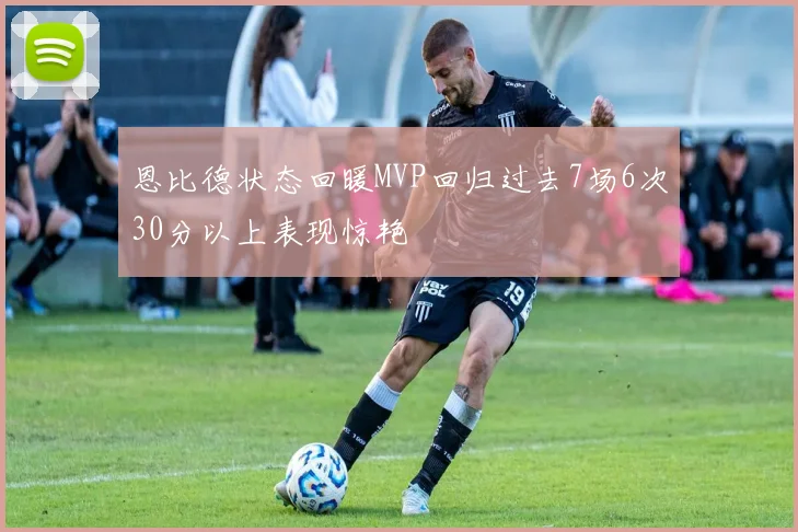 恩比德状态回暖MVP回归过去7场6次30分以上表现惊艳