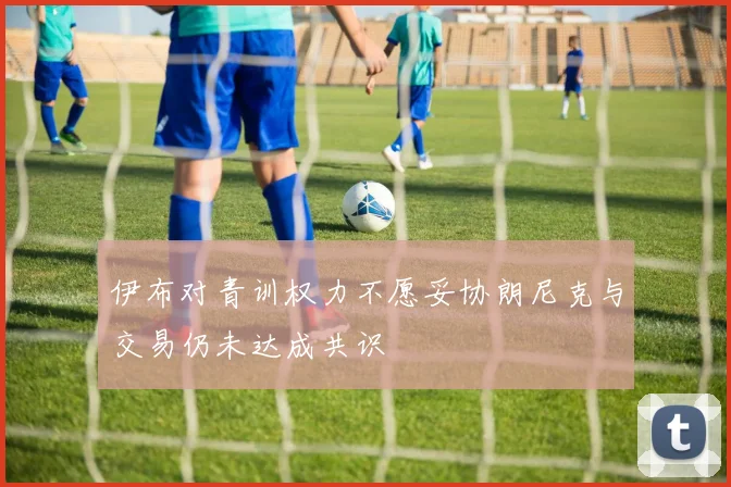 伊布对青训权力不愿妥协朗尼克与交易仍未达成共识