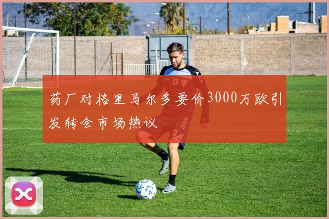 药厂对格里马尔多要价3000万欧引发转会市场热议