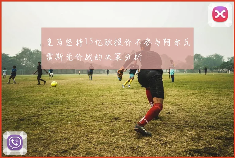 皇马坚持15亿欧报价不参与阿尔瓦雷斯竞价战的决策分析