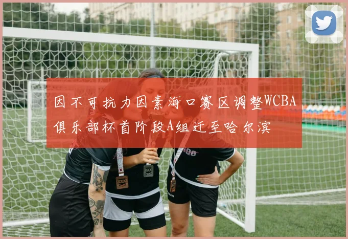 因不可抗力因素海口赛区调整WCBA俱乐部杯首阶段A组迁至哈尔滨