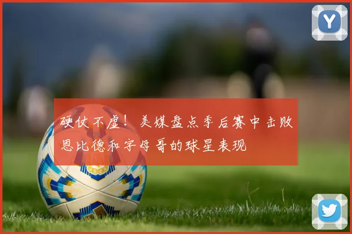 硬仗不虚！美媒盘点季后赛中击败恩比德和字母哥的球星表现