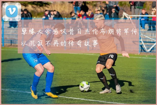 孽缘大帝感叹昔日杰伦布朗将军何以沉寂不再的传奇故事
