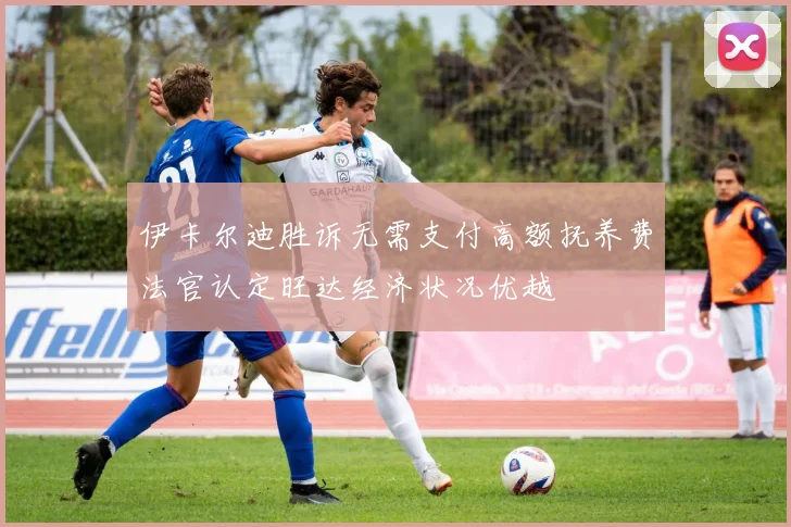 伊卡尔迪胜诉无需支付高额抚养费法官认定旺达经济状况优越