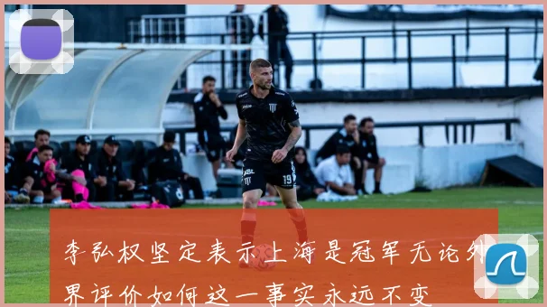 李弘权坚定表示上海是冠军无论外界评价如何这一事实永远不变