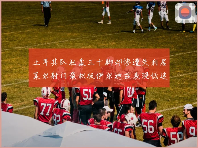 土耳其队狂轰三十脚却惨遭失利居莱尔射门最积极伊尔迪兹表现低迷