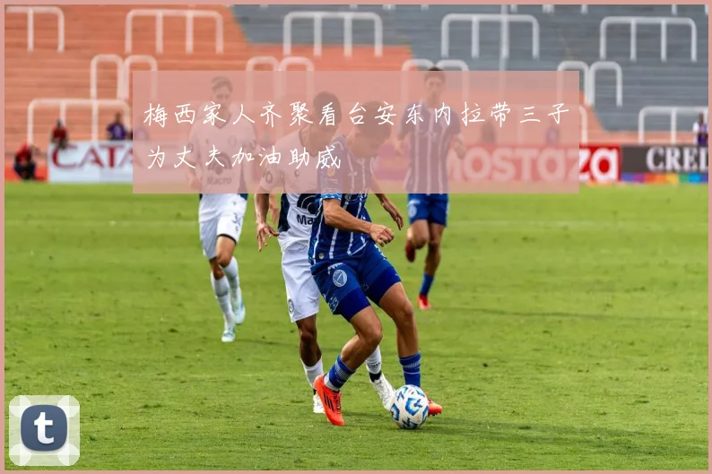 梅西家人齐聚看台安东内拉带三子为丈夫加油助威