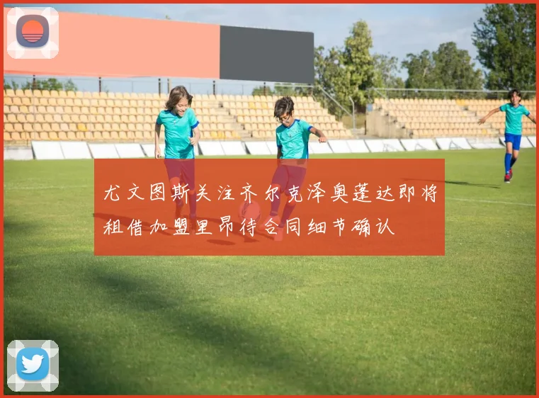 尤文图斯关注齐尔克泽奥蓬达即将租借加盟里昂待合同细节确认