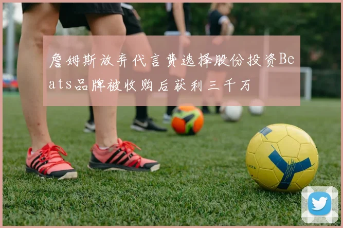 詹姆斯放弃代言费选择股份投资Beats品牌被收购后获利三千万