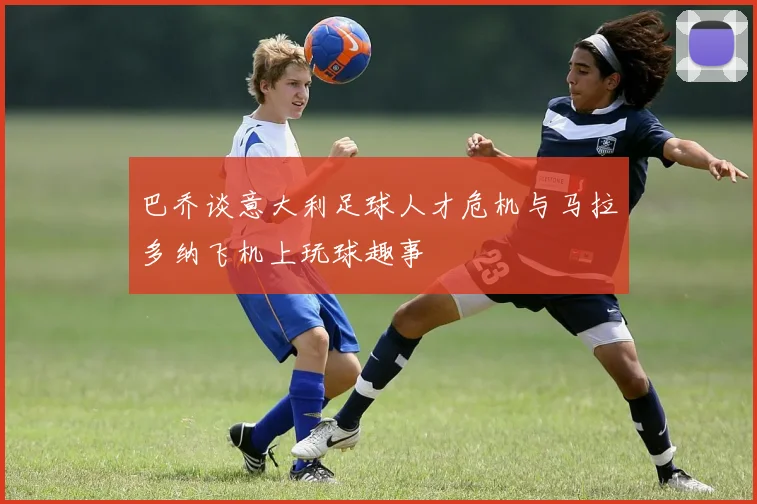 巴乔谈意大利足球人才危机与马拉多纳飞机上玩球趣事