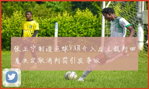 张玉宁制造点球VAR介入后主裁判回看决定取消判罚引发争议