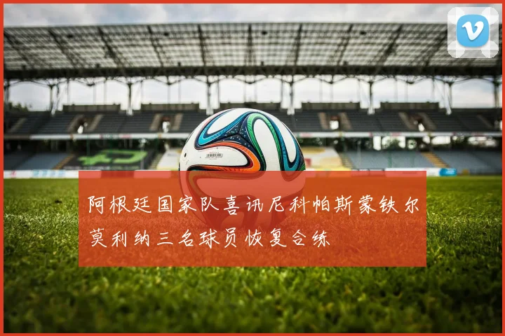 阿根廷国家队喜讯尼科帕斯蒙铁尔莫利纳三名球员恢复合练
