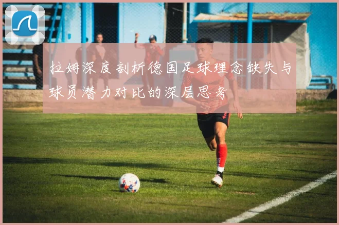拉姆深度剖析德国足球理念缺失与球员潜力对比的深层思考
