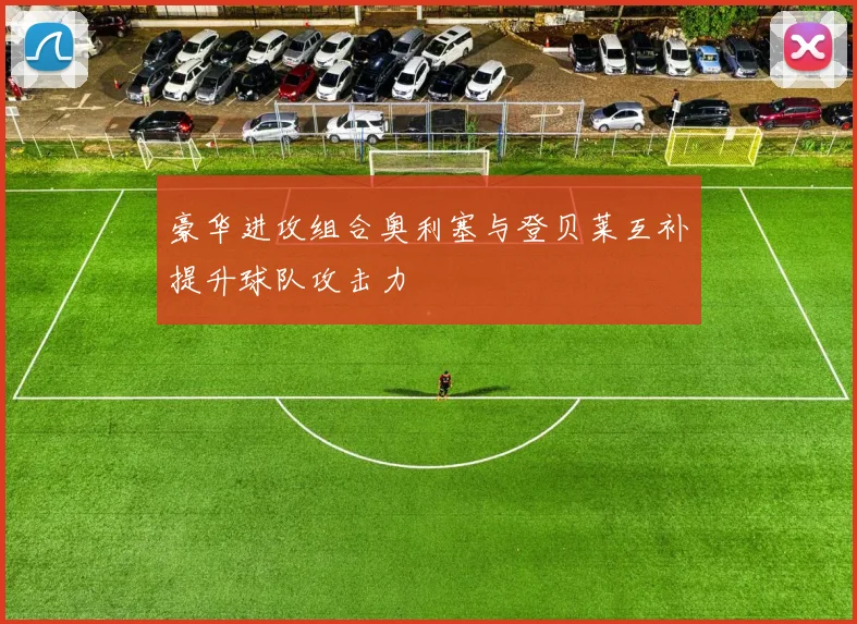 豪华进攻组合奥利塞与登贝莱互补提升球队攻击力
