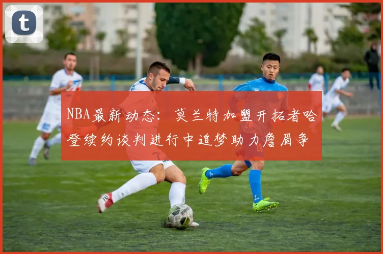 NBA最新动态：莫兰特加盟开拓者哈登续约谈判进行中追梦助力詹眉争冠
