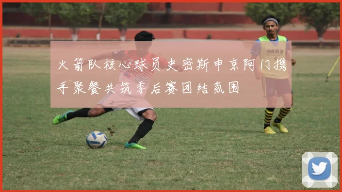 火箭队核心球员史密斯申京阿门携手聚餐共筑季后赛团结氛围