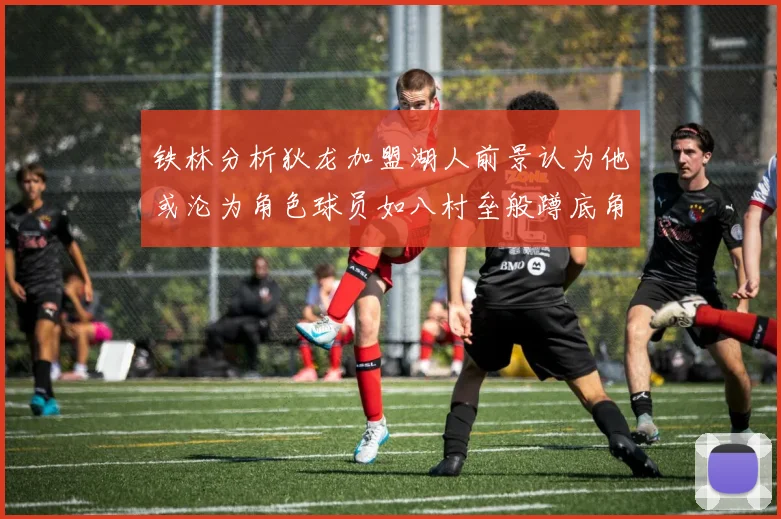 铁林分析狄龙加盟湖人前景认为他或沦为角色球员如八村垒般蹲底角