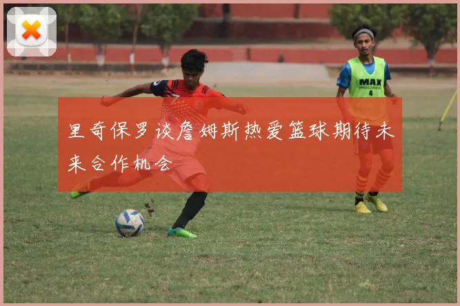 里奇保罗谈詹姆斯热爱篮球期待未来合作机会