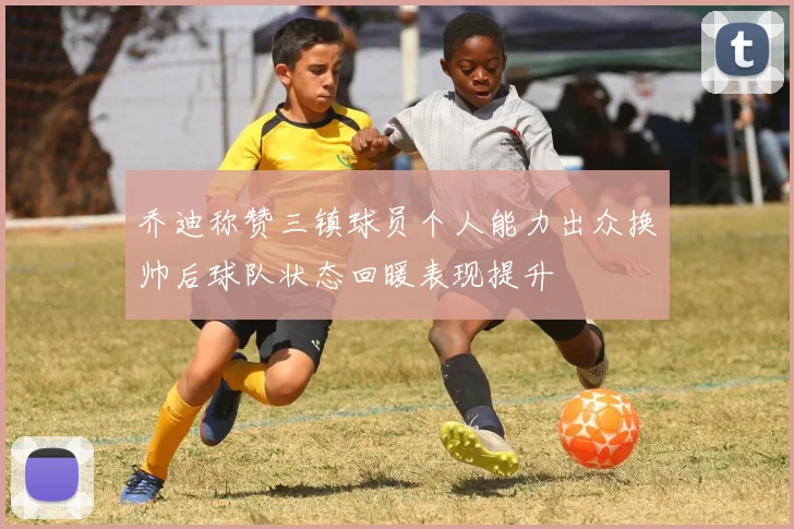 乔迪称赞三镇球员个人能力出众换帅后球队状态回暖表现提升
