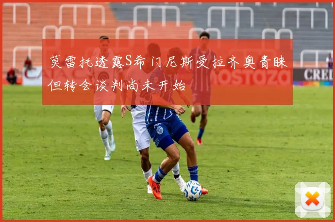 莫雷托透露S希门尼斯受拉齐奥青睐但转会谈判尚未开始